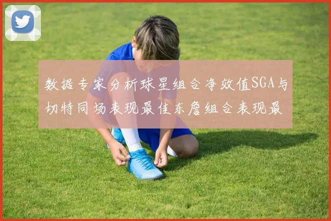 数据专家分析球星组合净效值SGA与切特同场表现最佳东詹组合表现最差