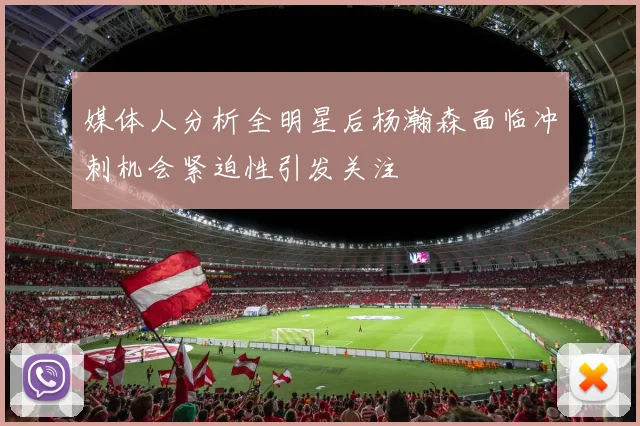 媒体人分析全明星后杨瀚森面临冲刺机会紧迫性引发关注