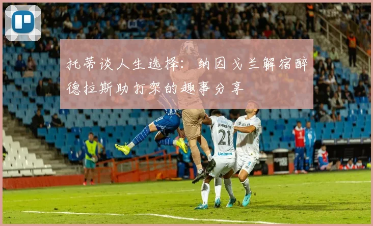 托蒂谈人生选择：纳因戈兰解宿醉德拉斯助打架的趣事分享