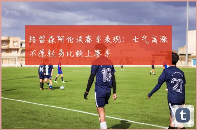 格雷森阿伦谈赛季表现：士气高涨不愿轻易比较上赛季