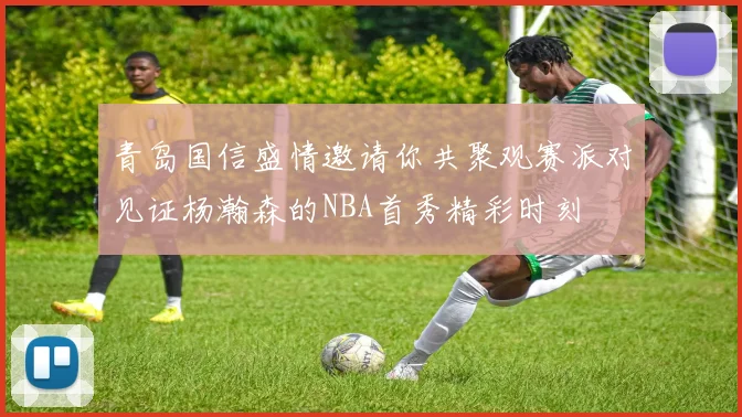 青岛国信盛情邀请你共聚观赛派对见证杨瀚森的NBA首秀精彩时刻