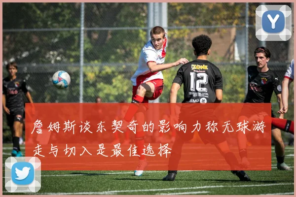 詹姆斯谈东契奇的影响力称无球游走与切入是最佳选择