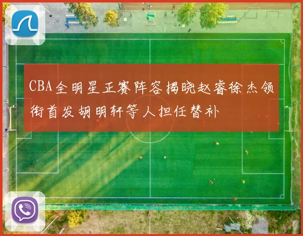 CBA全明星正赛阵容揭晓赵睿徐杰领衔首发胡明轩等人担任替补