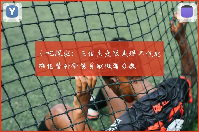 小吧探班：王俊杰受限表现不佳赵维伦替补登场贡献微薄分数