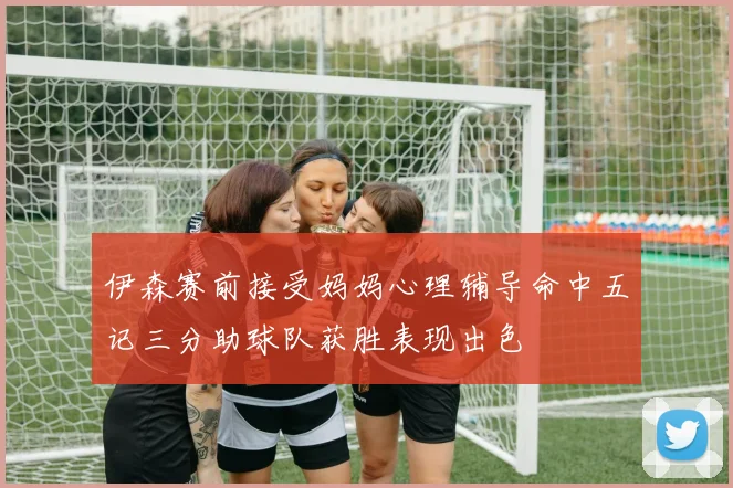 伊森赛前接受妈妈心理辅导命中五记三分助球队获胜表现出色