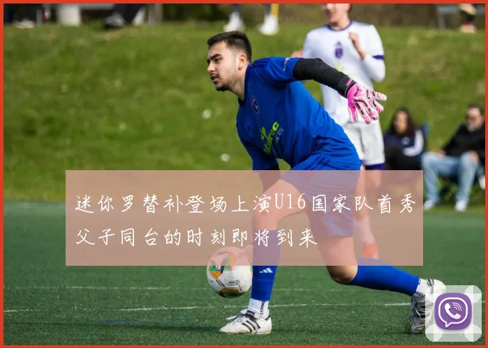 迷你罗替补登场上演U16国家队首秀父子同台的时刻即将到来