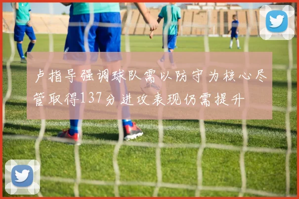 卢指导强调球队需以防守为核心尽管取得137分进攻表现仍需提升