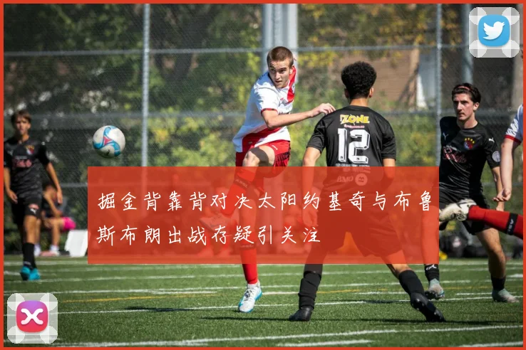 掘金背靠背对决太阳约基奇与布鲁斯布朗出战存疑引关注