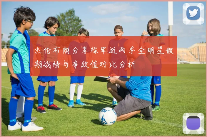 杰伦布朗分享绿军近两季全明星假期战绩与净效值对比分析