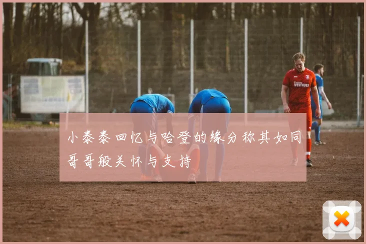 小泰泰回忆与哈登的缘分称其如同哥哥般关怀与支持