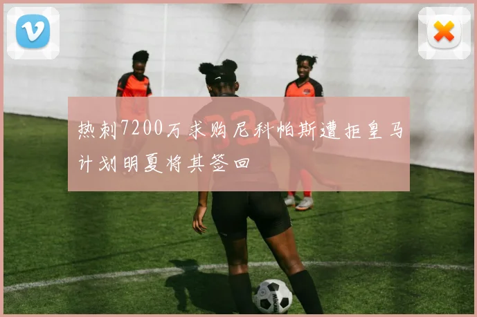 热刺7200万求购尼科帕斯遭拒皇马计划明夏将其签回