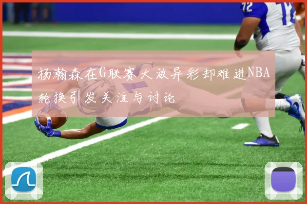 杨瀚森在G联赛大放异彩却难进NBA轮换引发关注与讨论