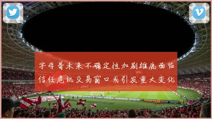 字母哥未来不确定性加剧雄鹿面临信任危机交易窗口或引发重大变化