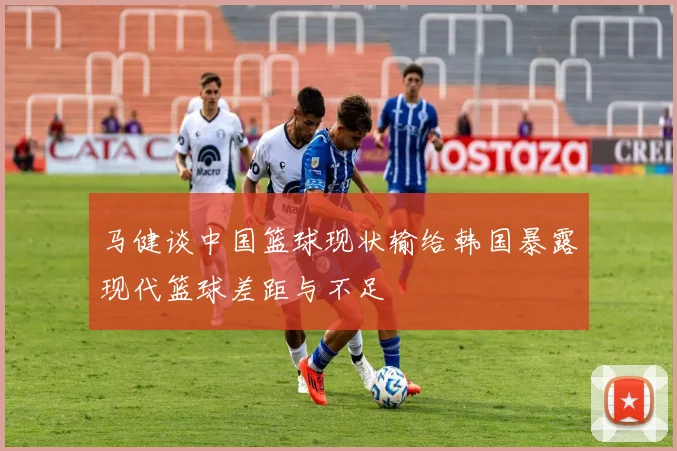 马健谈中国篮球现状输给韩国暴露现代篮球差距与不足