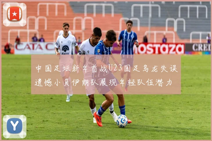中国足坛新年首战U23国足乌龙失误遗憾小负伊朗队展现年轻队伍潜力