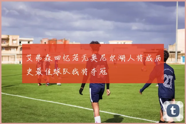 艾弗森回忆若无奥尼尔湖人将成历史最佳球队我将夺冠
