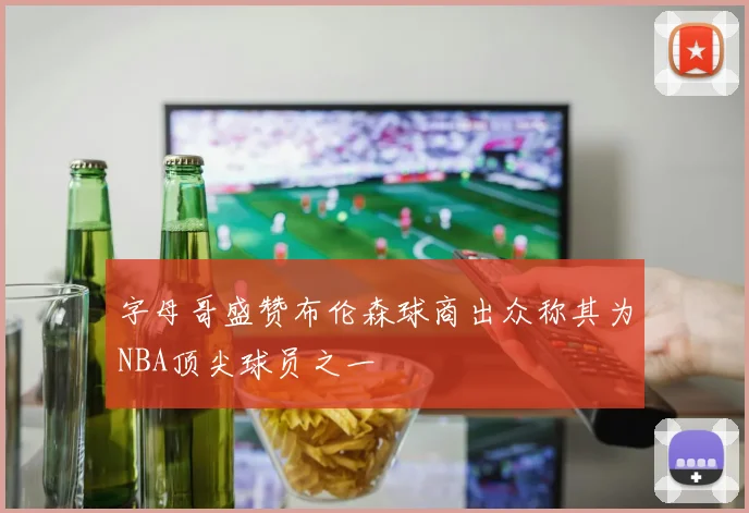 字母哥盛赞布伦森球商出众称其为NBA顶尖球员之一