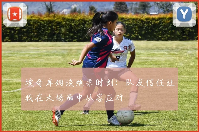 埃奇库姆谈绝杀时刻：队友信任让我在大场面中从容应对