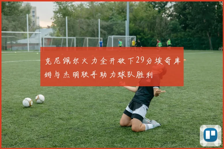 克尼佩尔火力全开砍下29分埃奇库姆与杰明联手助力球队胜利